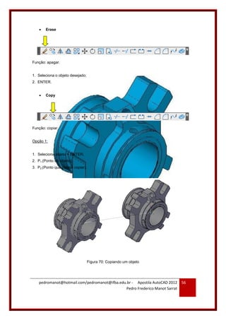 pedromanot@hotmail.com/pedromanot@ifba.edu.br - Apostila AutoCAD 2012
Pedro Frederico Manot Sarrat
56
 Erase
Função: apagar.
1. Seleciona o objeto desejado;
2. ENTER.
 Copy
Função: copiar.
Opção 1:
1. Seleciona objeto + ENTER;
2. P1 (Ponto do objeto);
3. P2 (Ponto que deseja copiar).
Figura 70: Copiando um objeto
 