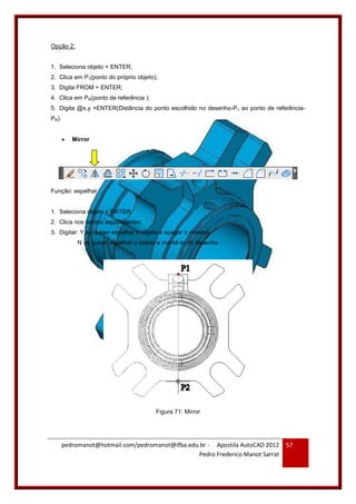 pedromanot@hotmail.com/pedromanot@ifba.edu.br - Apostila AutoCAD 2012
Pedro Frederico Manot Sarrat
57
Opção 2:
1. Seleciona objeto + ENTER;
2. Clica em P1(ponto do próprio objeto);
3. Digita FROM + ENTER;
4. Clica em PR(ponto de referência );
5. Digita @x,y +ENTER(Distância do ponto escolhido no desenho-P1 ao ponto de referência-
PR).
 Mirror
Função: espelhar.
1. Seleciona objeto + ENTER;
2. Clica nos pontos eqüidistantes;
3. Digitar: Y se quiser espelhar o objeto e apagar o mesmo.
N se quiser espelhar o objeto e mantê-lo no desenho.
Figura 71: Mirror
 