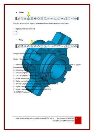 pedromanot@hotmail.com/pedromanot@ifba.edu.br - Apostila AutoCAD 2012
Pedro Frederico Manot Sarrat
58
 Offset
Função: reproduzir um objeto a uma determinada distância de um outro objeto.
1. Digita a distância + ENTER;
2. P1;
3. P2.
 Array
Função: reproduzir vários objetos a partir de um único objeto.
Opção 1: Rectangular Array
1. Pressionar com o botão esquerdo do mouse a ferramenta Array e escolher a opção
Rectangular Array;
2. Selecionar objeto + ENTER;
3. A + ENTER (Para escolher a angulação dos objetos);
4. C + ENTER (Para configuração);
5. Digitar número total de linhas + ENTER;
6. Digitar número total de colunas + ENTER;
7. S + ENTER (Para configurar espaçamento entre os objetos);
8. Digitar o espaçamento entre as linhas + ENTER;
9. Digitar o espaçamento entre as colunas + ENTER;
10.ENTER (Finalizar).
 