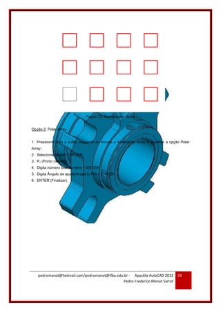 pedromanot@hotmail.com/pedromanot@ifba.edu.br - Apostila AutoCAD 2012
Pedro Frederico Manot Sarrat
59
Figura 72: Rectangular Array
Opção 2: Polar Array
1. Pressionar com o botão esquerdo do mouse a ferramenta Array e escolher a opção Polar
Array;
2. Selecionar objeto + ENTER;
3. P1 (Ponto central);
4. Digita número total de itens + ENTER;
5. Digita Ângulo de ajuste(Angle to Fill) + ENTER;
6. ENTER (Finalizar).
 