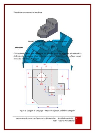 pedromanot@hotmail.com/pedromanot@ifba.edu.br - Apostila AutoCAD 2012
Pedro Frederico Manot Sarrat
6
Exemplo de uma perspectiva isométrica:
Figura 5: Perspectiva isométrica de uma peça usinada
1.4 Cotagem
É um processo básico para dimensionar um desenho, onde são fornecidos, por exemplo: a
distância entre dois pontos, linhas, planos ou combinação desses elementos. A figura a seguir
demonstra um exemplo de cotagem:
Figura 6: Cotagem de uma peça – “http://www.lugli.com.br/2009/01/cotagem/”
 
