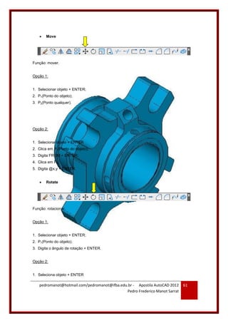 pedromanot@hotmail.com/pedromanot@ifba.edu.br - Apostila AutoCAD 2012
Pedro Frederico Manot Sarrat
61
 Move
Função: mover.
Opção 1:
1. Selecionar objeto + ENTER;
2. P1(Ponto do objeto);
3. P2(Ponto qualquer).
Opção 2:
1. Seleciona objeto + ENTER
2. Clica em P1(Ponto do objeto);
3. Digita FROM + ENTER;
4. Clica em PR;
5. Digita @x,y + ENTER.
 Rotate
Função: rotacionar.
Opção 1:
1. Selecionar objeto + ENTER;
2. P1(Ponto do objeto);
3. Digita o ângulo de rotação + ENTER.
Opção 2:
1. Seleciona objeto + ENTER
 