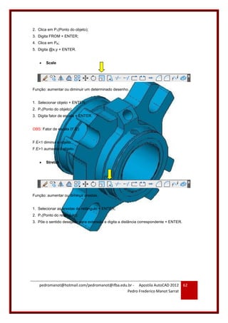 pedromanot@hotmail.com/pedromanot@ifba.edu.br - Apostila AutoCAD 2012
Pedro Frederico Manot Sarrat
62
2. Clica em P1(Ponto do objeto);
3. Digita FROM + ENTER;
4. Clica em PR;
5. Digita @x,y + ENTER.
 Scale
Função: aumentar ou diminuir um determinado desenho.
1. Selecionar objeto + ENTER;
2. P1(Ponto do objeto);
3. Digita fator de escala + ENTER.
OBS: Fator de escala (F.E):
F.E<1 diminui o objeto.
F.E>1 aumenta o objeto.
 Stretch
Função: aumentar ou diminuir arestas.
1. Selecionar as arestas do retângulo + ENTER;
2. P1(Ponto do retângulo);
3. Põe o sentido desejado para extensão e digita a distância correspondente + ENTER.
 
