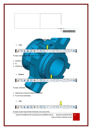 pedromanot@hotmail.com/pedromanot@ifba.edu.br - Apostila AutoCAD 2012
Pedro Frederico Manot Sarrat
63
Figura 75: Utilizando o Stratch
 Trim
Função: apagar parte de linhas que se cruzam.
1. ENTER;
2. P1;
3. ENTER (Finalizar).
 Extend
Função: estender.
1. Selecionar a linha de destino + ENTER;
2. P1(Linha de extensão).
 Join
Função: juntar duas linhas formando uma única linha.
 