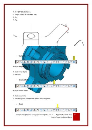 pedromanot@hotmail.com/pedromanot@ifba.edu.br - Apostila AutoCAD 2012
Pedro Frederico Manot Sarrat
65
1. R + ENTER (R=Raio);
2. Digita o valor do raio + ENTER;
3. P1;
4. P2.
Figura 77: Fillet
 Explode
Função: fragmentar.
1. Seleciona objeto;
2. ENTER.
 Break at Point
Função: dividir linhas.
1. Seleciona linha;
2. Clica no ponto para separar a linha em duas partes.
 Break
 