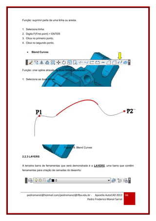 pedromanot@hotmail.com/pedromanot@ifba.edu.br - Apostila AutoCAD 2012
Pedro Frederico Manot Sarrat
66
Função: suprimir parte de uma linha ou aresta.
1. Seleciona linha;
2. Digita F(First point) + ENTER
3. Clica no primeiro ponto;
4. Clica no segundo ponto.
 Blend Curves
Função: criar spline através de duas linhas separadas.
1. Seleciona as duas linhas.
Figura 78: Blend Curves
2.2.3 LAYERS
A terceira barra de ferramentas que será demonstrada é a LAYERS, uma barra que contêm
ferramentas para criação de camadas do desenho:
 