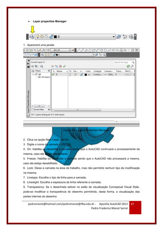 pedromanot@hotmail.com/pedromanot@ifba.edu.br - Apostila AutoCAD 2012
Pedro Frederico Manot Sarrat
67
 Layer properties Manager
1. Aparecerá uma janela:
Figura 79: Layers Properties Manager
2. Clica na opção New Layer (Alt+N)
3. Digita o nome da camada + ENTER
4. On: Habilita ou desabilita a camada sendo que o AutoCAD continuará o processamento da
mesma, caso ela esteja desabilitada;
5. Freeze: Habilita ou desabilita a camada sendo que o AutoCAD não processará a mesma,
caso ela esteja desabilitada;
6. Lock: Deixa a camada na área de trabalho, mas não permitirá nenhum tipo de modificação
na mesma;
7. Linetype: Escolhe o tipo de linha para a camada;
8. Linewight: Escolhe a espessura da linha referente à camada;
9. Transparency: Se o desenhista estiver no estilo de visualização Conceptual Visual Style,
pode-se modificar a transparência do desenho permitindo, desta forma, a visualização das
partes internas do desenho;
 