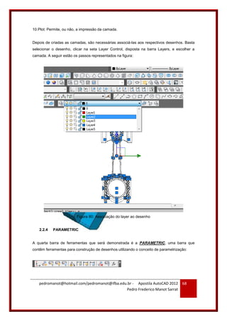 pedromanot@hotmail.com/pedromanot@ifba.edu.br - Apostila AutoCAD 2012
Pedro Frederico Manot Sarrat
68
10.Plot: Permite, ou não, a impressão da camada.
Depois de criadas as camadas, são necessárias associá-las aos respectivos desenhos. Basta
selecionar o desenho, clicar na seta Layer Control, disposta na barra Layers, e escolher a
camada. A seguir estão os passos representados na figura:
Figura 80: Associação do layer ao desenho
2.2.4 PARAMETRIC
A quarta barra de ferramentas que será demonstrada é a PARAMETRIC, uma barra que
contêm ferramentas para construção de desenhos utilizando o conceito de parametrização:
 