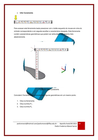 pedromanot@hotmail.com/pedromanot@ifba.edu.br - Apostila AutoCAD 2012
Pedro Frederico Manot Sarrat
69
 Infer Constraints
Para acessar esta ferramenta basta pressionar com o botão esquerdo do mouse em cima do
símbolo correspondente e em seguida escolher a característica desejada. Esta ferramenta
contém características geométricas que podem ser atribuídas a um desenho feito
aleatoriamente.
Figura 81: Infer Constraints
Coincident: Ferramenta que coincide duas figuras geométricas em um mesmo ponto;
1. Clica na ferramenta;
2. Clica na linha P1;
3. Clica na linha P2.
 