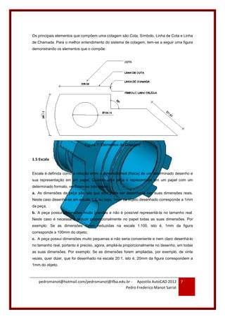 pedromanot@hotmail.com/pedromanot@ifba.edu.br - Apostila AutoCAD 2012
Pedro Frederico Manot Sarrat
7
Os principais elementos que compõem uma cotagem são Cota, Símbolo, Linha de Cota e Linha
de Chamada. Para o melhor entendimento do sistema de cotagem, tem-se a seguir uma figura
demonstrando os elementos que o compõe:
Figura 7: Elementos da Cotagem
1.5 Escala
Escala é definida como a relação entre a dimensão real (física) de um determinado desenho e
sua representação em um papel. Quando uma peça é representada em um papel com um
determinado formato, verificam-se três casos:
a. As dimensões da peça são tais que esta pode ser desenhada nas suas dimensões reais.
Neste caso desenha-se em escala 1:1, ou seja, 1mm da objeto desenhado corresponde a 1mm
da peça;
b. A peça possui dimensões muito grandes e não é possível representá-la no tamanho real.
Neste caso é necessário reduzir proporcionalmente no papel todas as suas dimensões. Por
exemplo: Se as dimensões forem reduzidas na escala 1:100, isto é, 1mm da figura
corresponde a 100mm do objeto;
c. A peça possui dimensões muito pequenas e não seria conveniente e nem claro desenhá-lo
no tamanho real, portanto é preciso, agora, ampliá-la proporcionalmente no desenho, em todas
as suas dimensões. Por exemplo: Se as dimensões forem ampliadas, por exemplo, de vinte
vezes, quer dizer, que foi desenhado na escala 20:1, isto é, 20mm da figura correspondem a
1mm do objeto.
 