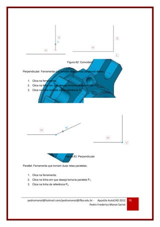 pedromanot@hotmail.com/pedromanot@ifba.edu.br - Apostila AutoCAD 2012
Pedro Frederico Manot Sarrat
70
Figura 82: Coincident
Perpendicular: Ferramenta que tornam duas linhas perpendiculares;
1. Clica na ferramenta;
2. Clica na linha em que deseja torna-la perpendicular P1;
3. Clica na linha tomada como referência P2.
Figura 83: Perpendicular
Parallel: Ferramenta que tornam duas retas paralelas;
1. Clica na ferramenta;
2. Clica na linha em que deseja torna-la paralela P1;
3. Clica na linha de referênica P2.
 