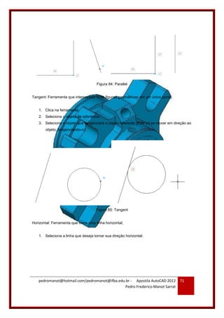 pedromanot@hotmail.com/pedromanot@ifba.edu.br - Apostila AutoCAD 2012
Pedro Frederico Manot Sarrat
71
Figura 84: Parallel
Tangent: Ferramenta que interceptam duas figuras geométricas em um único ponto;
1. Clica na ferramenta;
2. Seleciona o objeto de referência;
3. Seleciona o objeto que tangenciará o objeto referente (Este irá se mover em direção ao
objeto, tangenciando-o);
Figura 85: Tangent
Horizontal: Ferramenta que torna uma linha horizontal;
1. Seleciona a linha que deseja tornar sua direção horizontal;
 