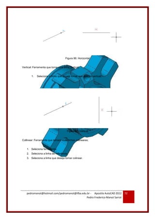 pedromanot@hotmail.com/pedromanot@ifba.edu.br - Apostila AutoCAD 2012
Pedro Frederico Manot Sarrat
72
Figura 86: Horizontal
Vertical: Ferramenta que torna uma linha vertical;
1. Seleciona a linha que deseja tornar sua direção vertical;
Figura 87: Vertical
Collinear: Ferramenta que tornam duas linhas colineares;
1. Seleciona ferramenta;
2. Seleciona a linha de referência;
3. Seleciona a linha que deseja tornar colinear.
 