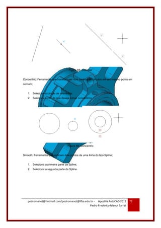 pedromanot@hotmail.com/pedromanot@ifba.edu.br - Apostila AutoCAD 2012
Pedro Frederico Manot Sarrat
73
Figura 88: Collinear
Concentric: Ferramenta que transformam dois centros de círculos em um mesmo ponto em
comum;
1. Seleciona o círculo de referência;
2. Seleciona o círculo que deseja tornar concêntrico.
Figura 89: Concentric
Smooth: Ferramenta que unificam dois pontos de uma linha do tipo Spline;
1. Seleciona a primeira parte da Spline;
2. Seleciona a segunda parte da Spline.
 