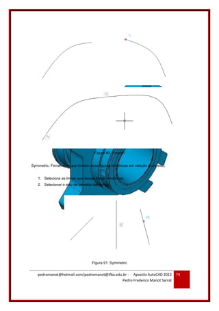 pedromanot@hotmail.com/pedromanot@ifba.edu.br - Apostila AutoCAD 2012
Pedro Frederico Manot Sarrat
74
Figura 90: Smooth
Symmetric: Ferramenta que tornam duas figuras simétricas em relação a um eixo;
1. Seleciona as linhas que deseja tronar simétricas;
2. Selecionar o eixo de simetria das linhas.
Figura 91: Symmetric
 