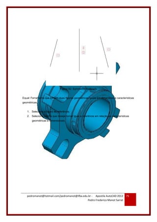 pedromanot@hotmail.com/pedromanot@ifba.edu.br - Apostila AutoCAD 2012
Pedro Frederico Manot Sarrat
75
Figura 92: Symmetric finalizado
Equal: Ferramenta que tornam duas figuras geométricas iguais em dimensões e características
geométricas.
1. Seleciona a figura de referência;
2. Seleciona a linha que deseja tornar igual a referência em relação as características
geométricas e dimensionais.
 