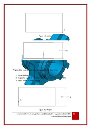 pedromanot@hotmail.com/pedromanot@ifba.edu.br - Apostila AutoCAD 2012
Pedro Frederico Manot Sarrat
80
Figura 100: Vertical
Figura 101: Vertical finalizado
Angular: Cota parametrizada de uma angulação entre duas linhas.
1. Clica nas linhas;
2. Especifica o local da cota parametrizada ou digita distância + ENTER;
3. Digita o valor da linha + ENTER.
Figura 102: Angular
 