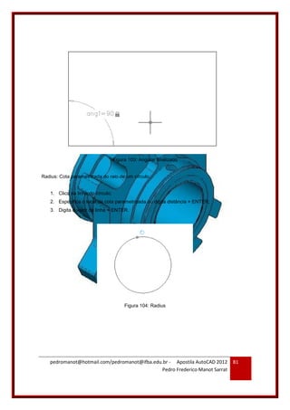 pedromanot@hotmail.com/pedromanot@ifba.edu.br - Apostila AutoCAD 2012
Pedro Frederico Manot Sarrat
81
Figura 103: Angular finalizado
Radius: Cota parametrizada do raio de um círculo.
1. Clica na linha do círculo;
2. Especifica o local da cota parametrizada ou digita distância + ENTER;
3. Digita o valor da linha + ENTER.
Figura 104: Radius
 