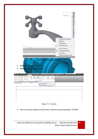 pedromanot@hotmail.com/pedromanot@ifba.edu.br - Apostila AutoCAD 2012
Pedro Frederico Manot Sarrat
85
Figura 110: Workspace Switching
3. Selecionar a opção Parametric;
4. Seleciona a ferramenta Convert;
Figura 111: Convert
5. Clica na cota que deseja converter para o sistema de parametrização + ENTER;
 