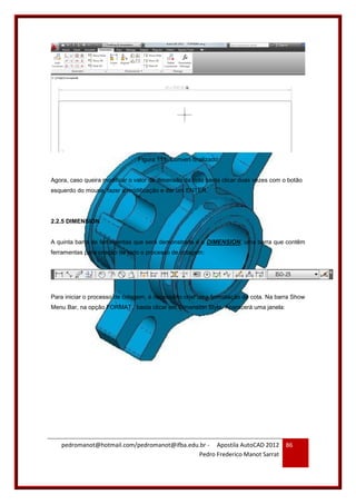 pedromanot@hotmail.com/pedromanot@ifba.edu.br - Apostila AutoCAD 2012
Pedro Frederico Manot Sarrat
86
Figura 111: Convert finalizado
Agora, caso queira modificar o valor da dimensão da cota basta clicar duas vezes com o botão
esquerdo do mouse, fazer a modificação e dar um ENTER.
2.2.5 DIMENSION
A quinta barra de ferramentas que será demonstrada é a DIMENSION, uma barra que contêm
ferramentas para criação de todo o processo de cotagem:
Para iniciar o processo de cotagem, é necessário criar uma formatação de cota. Na barra Show
Menu Bar, na opção FORMAT, basta clicar em Dimension Style. Aparecerá uma janela:
 