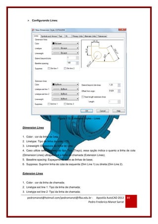 pedromanot@hotmail.com/pedromanot@ifba.edu.br - Apostila AutoCAD 2012
Pedro Frederico Manot Sarrat
89
 Configurando Lines:
Figura 115: Extension Styles - Lines
Dimension Lines
1. Color : cor da linha de cota;
2. Linetype: Tipo de linha da cota;
3. Lineweight: Espessura da linha de cota;
4. Caso utilize seta (Arrows) do tipo Tick (Traço), essa opção indica o quanto a linha de cota
(Dimension Lines) ultrapassará a linha de chamada (Extension Lines);
5. Baseline spacing: Espaçamento entre as linhas de base;
6. Suppress: Suprimir linha de cota da esquerda (Dim Line 1) ou direita (Dim Line 2).
Extension Lines
1. Color : cor da linha de chamada;
2. Linetype ext line 1: Tipo da linha de chamada;
3. Linetype ext line 2: Tipo da linha de chamada;
 