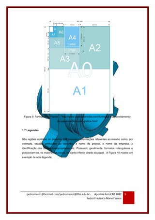 pedromanot@hotmail.com/pedromanot@ifba.edu.br - Apostila AutoCAD 2012
Pedro Frederico Manot Sarrat
9
Figura 9: Formatos de Papéis – “http://www.graficaebrindes.com/formatos-e-aproveitamento-
de-papel-na-producao-grafica.html”
1.7 Legendas
São regiões contidas no desenho que possuem informações referentes ao mesmo como, por
exemplo, escalas atribuídas ao desenho, o nome do projeto, o nome da empresa, a
identificação dos desenhistas/projetistas etc. Possuem, geralmente, formatos retangulares e
posicionam-se, na maioria das vezes, no canto inferior direito do papel. A Figura 10 mostra um
exemplo de uma legenda:
 