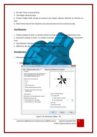 pedromanot@hotmail.com/pedromanot@ifba.edu.br - Apostila AutoCAD 2012
Pedro Frederico Manot Sarrat
92
3. Fill color: Pintar a caixa de texto;
4. Text Height: Altura do texto;
5. Fraction Height Scale: Escala do tamanho das frações relativas referente ao tamanho do
texto;
6. Draw Frame Around Text: Desenha uma caixa de texto em torno do texto da cota.
Text Placement:
1. Vertical: posição do texto, no sentido vertical, ao longo da linda de cota (Dimension Line);
2. Horizontal: posição do texto, no sentido horizontal, ao longo da linda de cota (Dimension
Line);
3. View Direction: Direção da vista para a leitura do texto da cota;
4. Offset from dim line: Distância do texto em relação à linha de cota.
Text Alignment:
1. Alinhamento do texto de cota.
 Configurando Fit:
Figura 118: Dimension Styles - Fit
 
