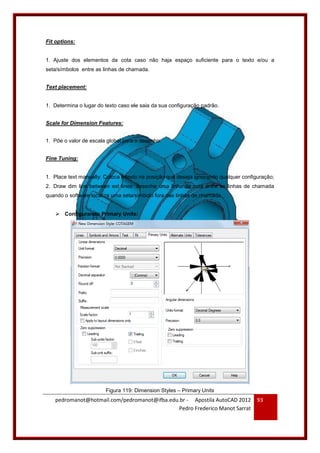 pedromanot@hotmail.com/pedromanot@ifba.edu.br - Apostila AutoCAD 2012
Pedro Frederico Manot Sarrat
93
Fit options:
1. Ajuste dos elementos da cota caso não haja espaço suficiente para o texto e/ou a
seta/símbolos entre as linhas de chamada.
Text placement:
1. Determina o lugar do texto caso ele saia da sua configuração padrão.
Scale for Dimension Features:
1. Põe o valor de escala global para o desenho.
Fine Tuning:
1. Place text manually: Coloca o texto na posição que deseja ignorando qualquer configuração;
2. Draw dim line between ext lines: desenha uma linha de cota entre as linhas de chamada
quando o software localiza uma seta/símbolo fora das linhas de chamada.
 Configurando Primary Units:
Figura 119: Dimension Styles – Primary Units
 