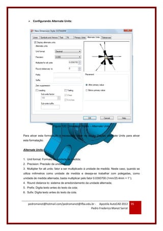 pedromanot@hotmail.com/pedromanot@ifba.edu.br - Apostila AutoCAD 2012
Pedro Frederico Manot Sarrat
95
 Configurando Alternate Units:
Figura 120: Dimension Styles – Alternate Units
Para ativar esta formatação é necessário clicar na opção Display alternate Units para ativar
esta formatação.
Alternate Units:
1. Unit format: Formato de unidade de medida;
2. Precision: Precisão da unidade;
3. Multiplier for alt units: fator a ser multiplicado à unidade de medida. Neste caso, quando se
utiliza milímetros como unidade de medida e deseja-se trabalhar com polegadas, como
unidade de medida alternada, basta multiplicar pelo fator 0.0393700 (1mm/25.4mm = 1’’);
4. Round distance to: sistema de arredondamento da unidade alternada;
5. Prefix: Digita texto antes do texto da cota;
6. Sufix: Digita texto antes do texto da cota.
 