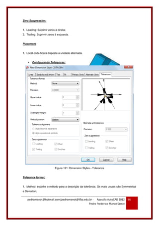 pedromanot@hotmail.com/pedromanot@ifba.edu.br - Apostila AutoCAD 2012
Pedro Frederico Manot Sarrat
96
Zero Suppression:
1. Leading: Suprimir zeros à direita;
2. Trailing: Suprimir zeros à esquerda.
Placement
1. Local onde ficará disposta a unidade alternada.
 Configurando Tolerances:
Figura 121: Dimension Styles - Tolerance
Tolerance format:
1. Method: escolhe o método para a descrição da tolerância. Os mais usuais são Symmetrical
e Deviation;
 