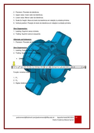 pedromanot@hotmail.com/pedromanot@ifba.edu.br - Apostila AutoCAD 2012
Pedro Frederico Manot Sarrat
97
2. Precision: Precisão da tolerância;
3. Upper value: maior valor da tolerância;
4. Lower value: Menor valor da tolerância;
5. Scale for height: Altura do texto da tolerância em relação à unidade primária;
6. Vertical position: Posição do texto da tolerância em relação à unidade primária.
Zero Suppression:
1. Leading: Suprimir zeros à direita;
2. Trailing: Suprimir zeros à esquerda.
Alternate unit tolerance:
1. Precision: Precisão da tolerância para a unidade alternada.
Zero Suppression:
1. Leading: Suprimir zeros à direita;
2. Trailing: Suprimir zeros à esquerda.
 Linear
Função: construir cotas lineares.
1. P1;
2. P2;
3. Digitar distância + ENTER.
 