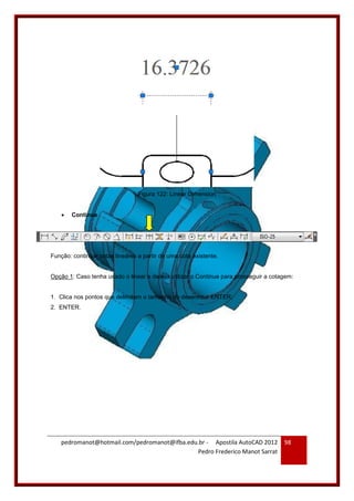 pedromanot@hotmail.com/pedromanot@ifba.edu.br - Apostila AutoCAD 2012
Pedro Frederico Manot Sarrat
98
Figura 122: Linear Dimension
 Continue
Função: continuar cotas lineares a partir de uma cota existente.
Opção 1: Caso tenha usado o linear e deseja utilizar o Continue para prosseguir a cotagem:
1. Clica nos pontos que delimitam o tamanho do desenho + ENTER;
2. ENTER.
 