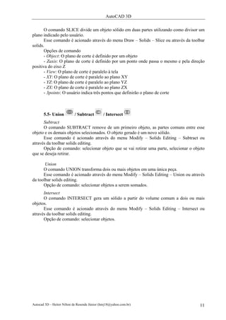 AutoCAD 3D

       O comando SLICE divide um objeto sólido em duas partes utilizando como divisor um
plano indicado pelo usuário.
       Esse comando é acionado através do menu Draw – Solids – Slice ou através da toolbar
solids.
       Opções de comando
       - Object: O plano de corte é definido por um objeto
       - Zaxis: O plano de corte é definido por um ponto onde passa o mesmo e pela direção
positiva do eixo Z
       - View: O plano de corte é paralelo à tela
       - XY: O plano de corte é paralelo ao plano XY
       - YZ: O plano de corte é paralelo ao plano YZ
       - ZX: O plano de corte é paralelo ao plano ZX
       - 3points: O usuário indica três pontos que definirão o plano de corte



       5.5- Union           / Subtract         / Intersect
      Subtract
      O comando SUBTRACT remove de um primeiro objeto, as partes comuns entre esse
objeto e os demais objetos selecionados. O objeto gerado é um novo sólido.
      Esse comando é acionado através do menu Modify – Solids Editing – Subtract ou
através da toolbar solids editing.
      Opção de comando: selecionar objeto que se vai retirar uma parte, selecionar o objeto
que se deseja retirar.

       Union
      O comando UNION transforma dois ou mais objetos em uma única peça.
      Esse comando é acionado através do menu Modify – Solids Editing – Union ou através
da toolbar solids editing.
      Opção de comando: selecionar objetos a serem somados.
      Intersect
      O comando INTERSECT gera um sólido a partir do volume comum a dois ou mais
objetos.
      Esse comando é acionado através do menu Modify – Solids Editing – Intersect ou
através da toolbar solids editing.
      Opção de comando: selecionar objetos.




Autocad 3D – Heitor Nilton de Resende Júnior (hnrj18@yahoo.com.br)                      11
 