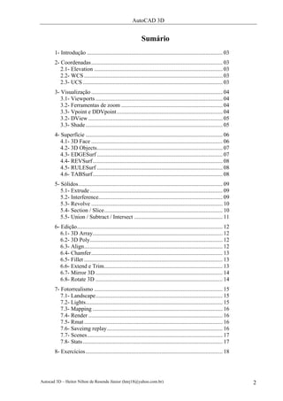 AutoCAD 3D


                                                                Sumário
       1- Introdução ............................................................................................... 03
       2- Coordenadas ............................................................................................ 03
          2.1- Elevation .......................................................................................... 03
          2.2- WCS ................................................................................................. 03
          2.3- UCS .................................................................................................. 03
       3- Visualização ............................................................................................ 04
          3.1- Viewports ......................................................................................... 04
          3.2- Ferramentas de zoom ....................................................................... 04
          3.3- Vpoint e DDVpoint .......................................................................... 04
          3.2- DView .............................................................................................. 05
          3.3- Shade ................................................................................................ 05
       4- Superfície ................................................................................................ 06
          4.1- 3D Face ............................................................................................ 06
          4.2- 3D Objects........................................................................................ 07
          4.3- EDGESurf ........................................................................................ 07
          4.4- REVSurf ........................................................................................... 08
          4.5- RULESurf ........................................................................................ 08
          4.6- TABSurf ........................................................................................... 08
       5- Sólidos..................................................................................................... 09
          5.1- Extrude ............................................................................................. 09
          5.2- Interference....................................................................................... 09
          5.3- Revolve ............................................................................................ 10
          5.4- Section / Slice................................................................................... 10
          5.5- Union / Subtract / Intersect .............................................................. 11
       6- Edição...................................................................................................... 12
          6.1- 3D Array........................................................................................... 12
          6.2- 3D Poly............................................................................................. 12
          6.3- Align................................................................................................. 12
          6.4- Chamfer............................................................................................ 13
          6.5- Fillet ................................................................................................. 13
          6.6- Extend e Trim................................................................................... 13
          6.7- Mirror 3D ......................................................................................... 14
          6.8- Rotate 3D ......................................................................................... 14
       7- Fotorrealismo .......................................................................................... 15
          7.1- Landscape......................................................................................... 15
          7.2- Lights................................................................................................ 15
          7.3- Mapping ........................................................................................... 16
          7.4- Render .............................................................................................. 16
          7.5- Rmat ................................................................................................. 16
          7.6- Saveimg replay................................................................................. 16
          7.7- Scenes............................................................................................... 17
          7.8- Stats .................................................................................................. 17
       8- Exercícios ................................................................................................ 18




Autocad 3D – Heitor Nilton de Resende Júnior (hnrj18@yahoo.com.br)                                                           2
 