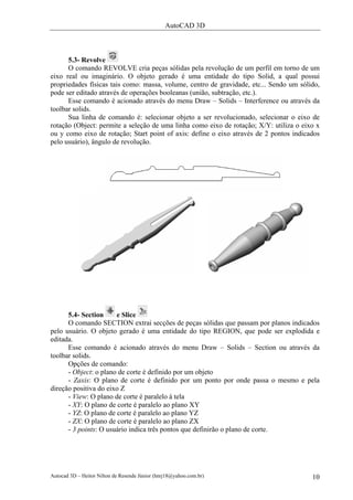 AutoCAD 3D
Autocad 3D – Heitor Nilton de Resende Júnior (hnrj18@yahoo.com.br) 10
5.3- Revolve
O comando REVOLVE cria peças sólidas pela revolução de um perfil em torno de um
eixo real ou imaginário. O objeto gerado é uma entidade do tipo Solid, a qual possui
propriedades físicas tais como: massa, volume, centro de gravidade, etc... Sendo um sólido,
pode ser editado através de operações booleanas (união, subtração, etc.).
Esse comando é acionado através do menu Draw – Solids – Interference ou através da
toolbar solids.
Sua linha de comando é: selecionar objeto a ser revolucionado, selecionar o eixo de
rotação (Object: permite a seleção de uma linha como eixo de rotação; X/Y: utiliza o eixo x
ou y como eixo de rotação; Start point of axis: define o eixo através de 2 pontos indicados
pelo usuário), ângulo de revolução.
5.4- Section e Slice
O comando SECTION extrai secções de peças sólidas que passam por planos indicados
pelo usuário. O objeto gerado é uma entidade do tipo REGION, que pode ser explodida e
editada.
Esse comando é acionado através do menu Draw – Solids – Section ou através da
toolbar solids.
Opções de comando:
- Object: o plano de corte é definido por um objeto
- Zaxis: O plano de corte é definido por um ponto por onde passa o mesmo e pela
direção positiva do eixo Z
- View: O plano de corte é paralelo à tela
- XY: O plano de corte é paralelo ao plano XY
- YZ: O plano de corte é paralelo ao plano YZ
- ZX: O plano de corte é paralelo ao plano ZX
- 3 points: O usuário indica três pontos que definirão o plano de corte.
 