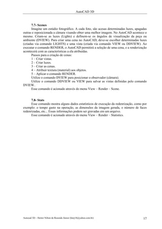 AutoCAD 3D
Autocad 3D – Heitor Nilton de Resende Júnior (hnrj18@yahoo.com.br) 17
7.7- Scenes
Imagine um estúdio fotográfico. A cada foto, são acesas determinadas luzes, apagadas
outras e reposicionada a câmara visando obter uma melhor imagem. No AutoCAD acontece o
mesmo. Criam-se as luzes (Lights) e definem-se os ângulos de visualização da peça ou
ambiente (DVIEW). Para criar uma cena no AutoCAD, deve-se escolher determinadas luzes
(criadas via comando LIGHTS) e uma vista (criada via comando VIEW ou DDVIEW). Ao
executar o comando RENDER, o AutoCAD permitirá a seleção de uma cena, e a renderização
acontecerá com as características a ela atribuídas.
Passos para a criação de cenas:
1 – Criar vistas.
2 – Criar luzes.
3 – Criar as cenas.
4 – Atribuir textura (material) aos objetos.
5 – Aplicar o comando RENDER.
Utilize o comando DVIEW para posicionar o observador (câmara).
Utilize o comando DDVIEW ou VIEW para salvar as vistas definidas pelo comando
DVIEW.
Esse comando é acionado através do menu View – Render – Scene.
7.8- Stats
Esse comando mostra alguns dados estatísticos de execução da redenrização, como por
exemplo: o tempo gasto na operação, as dimensões da imagem gerada, o número de faces
redenrizadas, etc... Essas informações podem ser gravadas em um arquivo.
Esse comando é acionado através do menu View – Render – Statistics.
 