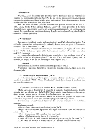 AutoCAD 3D
Autocad 3D – Heitor Nilton de Resende Júnior (hnrj18@yahoo.com.br) 3
1- Introdução
O AutoCAD nos possibilita fazer desenhos em três dimensões, mas não podemos nos
esquecer que os comandos vistos no AutoCAD 2D são em sua maioria imprescindíveis para a
execução desses desenhos, já que a maioria dos projetos em 3 dimensões nada mais é do que
uma evolução dos desenhos em duas dimensões.
Obs.: As barras de atalho (toolbars) mais utilizadas para se trabalhar em 3D são: 3D
orbit, Shade, Solids, Solids editing, Sufaces, Modify II (editar polilinha). ). É muito
importante saber transformar o contorno do desenho em duas dimensões em polilinha, pois a
maioria dos comandos para transformação desse desenho em três dimensões precisa do objeto
como uma entidade (polilinha).
2- Coordenadas
Para a representação de objetos tridimensionais no AutoCAD, são usados os eixos X,Y
(utilizados nos desenhos bidimensionais) e o eixo Z, ficando assim, um ponto defino em três
dimensões com as coordenadas (X,Y,Z).
As coordenadas cilíndricas são definidas por uma distância, um ângulo XY e uma altura
Z. Ex. 4<60,3.5 – indica que o ponto está a 4 unidades, um ângulo de 60º em XY e uma altura
em Z de 3,5 unidades.
As coordenadas esféricas são definidas por uma distância, um ângulo no plano XY e
um ângulo medido em relação ao plano XY. Ex. 4<45<30 – Indica que o ponto está a 4
unidades, um ângulo de 45º em XY e um ângulo de 30º a partir de XY.
2.1- Elevation
Esse comando fixa o cursor numa determinada posição no eixo Z.
O comando é acionado digitando-se elevation na linha de comando, depois digita-se a
altura desejada.
2.2- O sistema World de coordenadas (WCS)
Ao se fazer um desenho, todos os pontos tem como referência o sistema de coordenadas
padrão do AutoCAD (WCS – World Coordinate System). Esse sistema é excelente para
desenhos lineares simples.
2.3- Sistema de coordenadas do usuário (UCS – User Coordinate System)
Muitas vezes, ao se desenhar em 3 dimensões é necessário fazer mudanças no desenho
em outra face, que não seja a x,y da WCS. O UCS nos permite especificarmos as direções dos
eixos, fazendo com que sempre estejamos desenhando em uma vista plana.
Os UCS criados para um desenho podem ser descartados, quando não forem mais
necessários, ou podem ser salvos para uma utilização posterior (Desing Center).
Esse comando é acessado através do menu tools – new ucs, ou digitando ucs na linha de
comando.
Opções de comando:
- World – Ativa o sistema de coordenadas padrão (WCS).
- Object – Cria um novo UCS passando pelo objeto selecionado, e com o eixo x voltado
para o ponto de seleção.
- View - Cria um novo UCS paralelo a vista atual (tela).
- Origin – Muda a origem do sistema de coordenadas.
- 3Point – Cria um UCS solicitando um ponto de origem e as direções dos eixos X e Y.
- X/Y/Z - Cria um novo UCS, pela rotação do UCS atual em torno de um dos eixos.
 