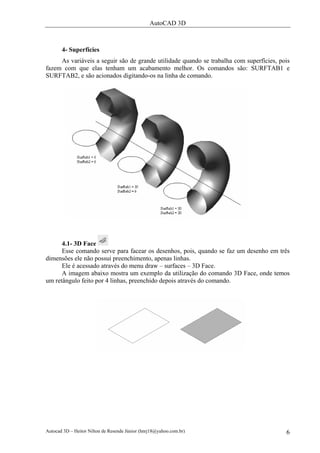 AutoCAD 3D
Autocad 3D – Heitor Nilton de Resende Júnior (hnrj18@yahoo.com.br) 6
4- Superfícies
As variáveis a seguir são de grande utilidade quando se trabalha com superfícies, pois
fazem com que elas tenham um acabamento melhor. Os comandos são: SURFTAB1 e
SURFTAB2, e são acionados digitando-os na linha de comando.
4.1- 3D Face
Esse comando serve para facear os desenhos, pois, quando se faz um desenho em três
dimensões ele não possui preenchimento, apenas linhas.
Ele é acessado através do menu draw – surfaces – 3D Face.
A imagem abaixo mostra um exemplo da utilização do comando 3D Face, onde temos
um retângulo feito por 4 linhas, preenchido depois através do comando.
 