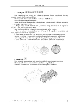 AutoCAD 3D
Autocad 3D – Heitor Nilton de Resende Júnior (hnrj18@yahoo.com.br) 7
4.2- 3D Objects
Esse comando aciona rotinas para criação de algumas formas geométricas simples,
tornando-as mais simples de serem feitas.
Ele é acessado através do menu draw – surfaces – 3D Surfaces.
Linha de comando para cada objeto:
- Box: ponto inicial, dimensão em x, dimensão em y, dimensão em z, ângulo de rotação
e z com relação ao primeiro ponto.
- Wedge: ponto inicial, dimensão em x, dimensão em y, dimensão em z, ângulo de
rotação e z com relação ao primeiro ponto.
- Pyramid: ponto inicial, três outros pontos, ponto que define a altura.
- Cone: especificar o centro da base, raio da base, raio do topo (para tronco de cone),
altura, especificar número de segmentos.
- Sphere: especificar o centro, raio, segmentos longitudinais, segmentos latidudinais.
- Dome: especificar o centro, raio, segmentos longitudinais, segmentos latidudinais.
- Dish: especificar o centro, raio, segmentos longitudinais, segmentos latidudinais.
- Torus: especificar o centro, raio do torus, raio do tubo, especificar os segmentos.
4.3- EDGSurf
Esse comando cria uma superfície pela combinação de quatro curvas adjacentes.
Ele é acionado através do menu Draw – Surfaces – Edge Surface.
Sua linha de comando é: selecionar as 4 linhas para gerar a superfície.
 