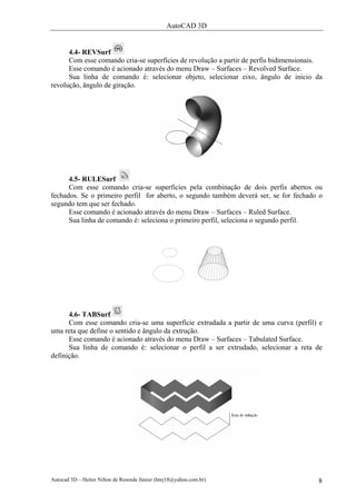 AutoCAD 3D
Autocad 3D – Heitor Nilton de Resende Júnior (hnrj18@yahoo.com.br) 8
4.4- REVSurf
Com esse comando cria-se superfícies de revolução a partir de perfis bidimensionais.
Esse comando é acionado através do menu Draw – Surfaces – Revolved Surface.
Sua linha de comando é: selecionar objeto, selecionar eixo, ângulo de inicio da
revolução, ângulo de giração.
4.5- RULESurf
Com esse comando cria-se superfícies pela combinação de dois perfis abertos ou
fechados. Se o primeiro perfil for aberto, o segundo também deverá ser, se for fechado o
segundo tem que ser fechado.
Esse comando é acionado através do menu Draw – Surfaces – Ruled Surface.
Sua linha de comando é: seleciona o primeiro perfil, seleciona o segundo perfil.
4.6- TABSurf
Com esse comando cria-se uma superfície extrudada a partir de uma curva (perfil) e
uma reta que define o sentido e ângulo da extrução.
Esse comando é acionado através do menu Draw – Surfaces – Tabulated Surface.
Sua linha de comando é: selecionar o perfil a ser extrudado, selecionar a reta de
definição.
 