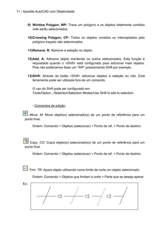 11 Apostila AutoCAD com Objetividade 
9) Window Polygon, WP: Trace um polígono e os objetos totalmente contidos nele serão selecionados. 
10) Crossing Polygon, CP: Todos os objetos contidos ou interceptados pelo polígono traçado são selecionados. 
11) Remove, R: Remove a seleção no objeto. 
12) Add, A: Adiciona objeto mantendo os outros selecionados. Esta função é requisitada quando o <Shift> está configurado para adicionar mais objetos. Pois não poderíamos fazer um “WP” pressionando Shift por exemplo. 
13) Shift: Através do botão <Shift> adicionar objetos à seleção ou não. Esta ferramenta pode ser utilizada fora de um comando. 
O uso do Shift pode ser configurado em: 
Tools/Option.../Selection/Selection Modes/Use Shift to add to selection 
- Comandos de edição: 
Move, M: Move objeto(s) selecionado(s) de um ponto de referência para um ponto final. 
Ordem: Comando > Objetos (selecionar) > Ponto de ref. > Ponto de destino 
Copy, CO: Copia objeto(s) selecionado(s) de um ponto de referência para um ponto final. 
Ordem: Comando > Objetos (selecionar) > Ponto de ref. > Ponto de destino 
Trim, TR: Apara objeto utilizando como limite de corte um objeto selecionado. 
Ordem: Comando > Objetos que limitam o corte > Parte que se deseja aparar 
Ex.: 
 