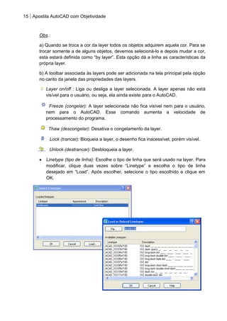 15 Apostila AutoCAD com Objetividade 
Obs.: 
a) Quando se troca a cor da layer todos os objetos adquirem aquela cor. Para se trocar somente a de alguns objetos, devemos selecioná-lo e depois mudar a cor, esta estará definida como “by layer”. Esta opção dá a linha as características da própria layer. 
b) A toolbar associada às layers pode ser adicionada na tela principal pela opção no canto da janela das propriedades das layers. Layer on/off : Liga ou desliga a layer selecionada. A layer apenas não está visível para o usuário, ou seja, ela ainda existe para o AutoCAD. 
Freeze (congelar): A layer selecionada não fica visível nem para o usuário, nem para o AutoCAD. Esse comando aumenta a velocidade de processamento do programa. 
Thaw (descongelar): Desativa o congelamento da layer. 
Lock (trancar): Bloqueia a layer, o desenho fica inacessível, porém visível. 
Unlock (destrancar): Desbloqueia a layer. Linetype (tipo de linha): Escolhe o tipo de linha que será usado na layer. Para modificar, clique duas vezes sobre “Linetype” e escolha o tipo de linha desejado em “Load”. Após escolher, selecione o tipo escolhido e clique em OK. 
 