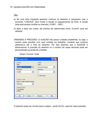 16 Apostila AutoCAD com Objetividade 
Obs.: 
a) Se uma linha tracejada aparecer continua no desenho é necessário usar o comando “LTSCALE” para mudar a escala (o espaçamento) da linha. A escala certa está sempre contida no intervalo ( 0.0001 , 1000 ) 
b) Após a layer ser criada, ela precisa ser selecionada como “Current” para ser utilizada. 
UNIDADES E PRECISÃO: O AutoCAD não possui unidade predefinida, ou seja, o usuário pode escolher com qual unidade vai trabalhar, contanto que continue utilizando-a até o final do desenho. Por isso dizemos que o AutoCAD é adimensional. A precisão do desenho ou o número de casas decimais pode ser personalizado na janela de unidades. 
Ordem: Format / Units 
O desenho pode ser movido para a origem - ponto (0,0,0) - para ter maior precisão. 
 