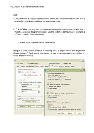 17 Apostila AutoCAD com Objetividade 
Obs.: 
a) Ao pressionar e segurar o botão central do mouse se transformará em uma mão e o desenho poderá ser movido de um lado para o outro. 
b) O AutoCAD é um programa que pode ser configurado pelo usuário para facilitar o trabalho, na janela das preferências do usuário podemos configurar, por exemplo, o <Enter> no botão direito do mouse. 
Ordem: Tools / Options / User preferences 
Marque a caixa “Shortcut menus in drawing area” e depois clique em “Right-click Customization...”. Será aberta uma janela na qual podemos escolher as opções do botão direito do mouse. 
 