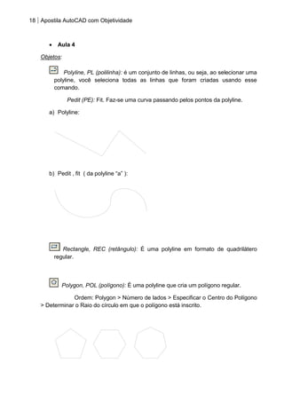 18 Apostila AutoCAD com Objetividade 
Aula 4 
Objetos: 
Polyline, PL (polilinha): é um conjunto de linhas, ou seja, ao selecionar uma 
polyline, você seleciona todas as linhas que foram criadas usando esse 
comando. 
Pedit (PE): Fit. Faz-se uma curva passando pelos pontos da polyline. 
a) Polyline: 
b) Pedit , fit ( da polyline “a” ): 
Rectangle, REC (retângulo): É uma polyline em formato de quadrilátero 
regular. 
Polygon, POL (polígono): É uma polyline que cria um polígono regular. 
Ordem: Polygon > Número de lados > Especificar o Centro do Polígono 
> Determinar o Raio do círculo em que o polígono está inscrito. 
 
