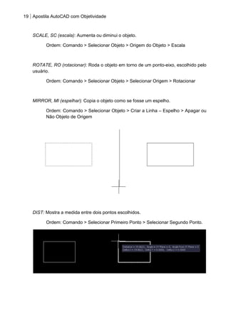 19 Apostila AutoCAD com Objetividade 
SCALE, SC (escala): Aumenta ou diminui o objeto. 
Ordem: Comando > Selecionar Objeto > Origem do Objeto > Escala 
ROTATE, RO (rotacionar): Roda o objeto em torno de um ponto-eixo, escolhido pelo usuário. 
Ordem: Comando > Selecionar Objeto > Selecionar Origem > Rotacionar 
MIRROR, MI (espelhar): Copia o objeto como se fosse um espelho. 
Ordem: Comando > Selecionar Objeto > Criar a Linha – Espelho > Apagar ou Não Objeto de Origem 
DIST: Mostra a medida entre dois pontos escolhidos. 
Ordem: Comando > Selecionar Primeiro Ponto > Selecionar Segundo Ponto. 
 