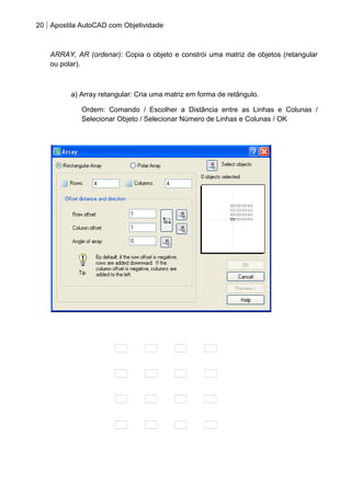 20 Apostila AutoCAD com Objetividade 
ARRAY, AR (ordenar): Copia o objeto e constrói uma matriz de objetos (retangular 
ou polar). 
a) Array retangular: Cria uma matriz em forma de retângulo. 
Ordem: Comando / Escolher a Distância entre as Linhas e Colunas / 
Selecionar Objeto / Selecionar Número de Linhas e Colunas / OK 
 