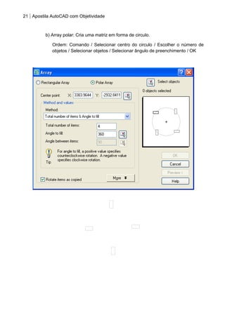 21 Apostila AutoCAD com Objetividade 
b) Array polar: Cria uma matriz em forma de circulo. 
Ordem: Comando / Selecionar centro do circulo / Escolher o número de 
objetos / Selecionar objetos / Selecionar ângulo de preenchimento / OK 
 