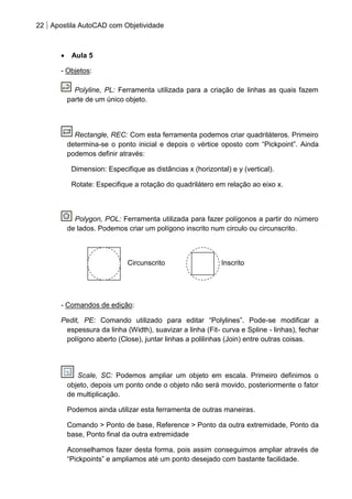 22 Apostila AutoCAD com Objetividade 
Aula 5 
- Objetos: 
Polyline, PL: Ferramenta utilizada para a criação de linhas as quais fazem parte de um único objeto. 
Rectangle, REC: Com esta ferramenta podemos criar quadriláteros. Primeiro determina-se o ponto inicial e depois o vértice oposto com “Pickpoint”. Ainda podemos definir através: 
Dimension: Especifique as distâncias x (horizontal) e y (vertical). 
Rotate: Especifique a rotação do quadrilátero em relação ao eixo x. 
Polygon, POL: Ferramenta utilizada para fazer polígonos a partir do número de lados. Podemos criar um polígono inscrito num circulo ou circunscrito. 
- Comandos de edição: 
Pedit, PE: Comando utilizado para editar “Polylines”. Pode-se modificar a espessura da linha (Width), suavizar a linha (Fit- curva e Spline - linhas), fechar polígono aberto (Close), juntar linhas a polilinhas (Join) entre outras coisas. 
Scale, SC: Podemos ampliar um objeto em escala. Primeiro definimos o objeto, depois um ponto onde o objeto não será movido, posteriormente o fator de multiplicação. 
Podemos ainda utilizar esta ferramenta de outras maneiras. 
Comando > Ponto de base, Reference > Ponto da outra extremidade, Ponto da base, Ponto final da outra extremidade 
Aconselhamos fazer desta forma, pois assim conseguimos ampliar através de “Pickpoints” e ampliamos até um ponto desejado com bastante facilidade. 
Inscrito 
Circunscrito  