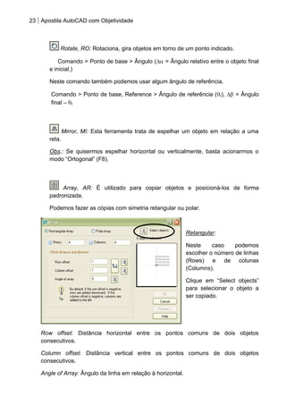 23 Apostila AutoCAD com Objetividade 
Rotate, RO: Rotaciona, gira objetos em torno de um ponto indicado. Comando > Ponto de base > Ângulo ( = Ângulo relativo entre o objeto final e inicial.) Neste comando também podemos usar algum ângulo de referência. Comando > Ponto de base, Reference > Ângulo de referência (r), = Ângulo final – r 
Mirror, MI: Esta ferramenta trata de espelhar um objeto em relação a uma reta. Obs.: Se quisermos espelhar horizontal ou verticalmente, basta acionarmos o modo “Ortogonal” (F8). 
Array, AR: É utilizado para copiar objetos e posicioná-los de forma padronizada. Podemos fazer as cópias com simetria retangular ou polar. 
Retangular: 
Neste caso podemos escolher o número de linhas (Rows) e de colunas (Columns). 
Clique em “Select objects” para selecionar o objeto a ser copiado. 
Row offset: Distância horizontal entre os pontos comuns de dois objetos consecutivos. 
Column offset: Distância vertical entre os pontos comuns de dois objetos consecutivos. 
Angle of Array: Ângulo da linha em relação à horizontal.  